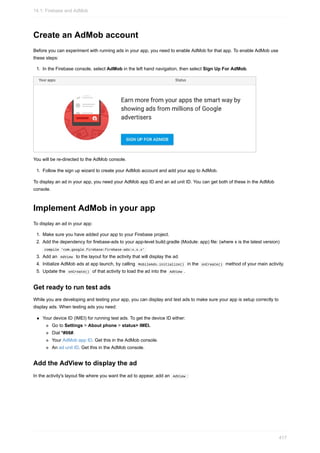 Create an AdMob account
Before you can experiment with running ads in your app, you need to enable AdMob for that app. To enable AdMob use
these steps:
1. In the Firebase console, select AdMob in the left hand navigation, then select Sign Up For AdMob.
You will be re-directed to the AdMob console.
1. Follow the sign up wizard to create your AdMob account and add your app to AdMob.
To display an ad in your app, you need your AdMob app ID and an ad unit ID. You can get both of these in the AdMob
console.
Implement AdMob in your app
To display an ad in your app:
1. Make sure you have added your app to your Firebase project.
2. Add the dependency for firebase-ads to your app-level build.gradle (Module: app) file: (where x is the latest version)
compile 'com.google.firebase:firebase-ads:x.x.x'
3. Add an AdView to the layout for the activity that will display the ad.
4. Initialize AdMob ads at app launch, by calling MobileAds.initialize() in the onCreate() method of your main activity.
5. Update the onCreate() of that activity to load the ad into the AdView .
Get ready to run test ads
While you are developing and testing your app, you can display and test ads to make sure your app is setup correctly to
display ads. When testing ads you need:
Your device ID (IMEI) for running test ads. To get the device ID either:
Go to Settings > About phone > status> IMEI.
Dial *#06#.
Your AdMob app ID. Get this in the AdMob console.
An ad unit ID. Get this in the AdMob console.
Add the AdView to display the ad
In the activity's layout file where you want the ad to appear, add an AdView :
14.1: Firebase and AdMob
417
 