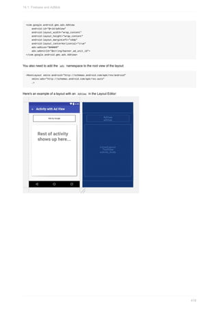 <com.google.android.gms.ads.AdView
android:id="@+id/adView"
android:layout_width="wrap_content"
android:layout_height="wrap_content"
android:layout_marginLeft="16dp"
android:layout_centerHorizontal="true"
ads:adSize="BANNER"
ads:adUnitId="@string/banner_ad_unit_id">
</com.google.android.gms.ads.AdView>
You also need to add the ads namespace to the root view of the layout:
<RootLayout xmlns:android="http://schemas.android.com/apk/res/android"
xmlns:ads="http://schemas.android.com/apk/res-auto"
…>
Here's an example of a layout with an AdView in the Layout Editor:
14.1: Firebase and AdMob
418
 