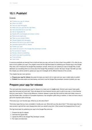 15.1: Publish!
Contents:
Prepare your app for release
What is an APK?
Test your app thoroughly
Make sure your app has the right filters
Add a launcher icon to your app
Add an Application ID
Specify API Level targets and version number
Reduce your app's size
Clean up your project folders
Disable logging and debugging
Reduce the size of your app's image
Generate signed APK for release
Publish your app!
Create an account in the Google Play Developer Console
Run pre-launch reports
Review criteria for publishing
Submit your app for publishing
Final summary
Learn more
In previous practicals you learned how to build and test your app, and now it's time to learn how publish it. So, what do you
have to do to publish your app? This chapter covers the the high-level steps for publishing your Android app to the Google
Play store, and it introduces the Google Play developer console, where you can upload your app to Google Play. It does
not teach you everything there is to know about the Google Play developer console. We hope, though, that after you read
this chapter you will be excited to upload your app and investigate all the different features of the console.
This chapter has two main sections:
Prepare your app for release discusses the tasks you need to do to make sure your app is really ready to publish.
Publish! discusses alpha and beta testing, and how to use the Google Play developer console to publish your app.
Prepare your app for release
The main goal when preparing your app for release is to make sure it is really ready. Android users expect high-quality
apps that look great and work well. There will always be more features that you want to add to your app, or more features
that your users ask for. There's a big difference, however, between a great app that could be made even better versus an
app that breaks often, provides an incomplete experience, has navigation paths that go nowhere, or does not have a way to
get to the important parts of the app.
Think about your own favorite apps. What do you like about them?
Think about apps that you have uninstalled or hardly ever use. What didn't you like about them? Think about apps that you
were excited to get but then were disappointed when you started using them. What caused that disappointment for you?
The high level tasks for publishing your app to the Google Play store are:
1. Prepare the app for release.
2. Generate the signed APK.
3. Upload the APK to the Google Play developer console.
4. Run alpha and beta tests.
15.1: Publish!
421
 