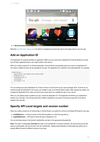 In My Downloads
Read the Launcher Icons design guide for advice on designing your launcher app to encourage users to use your app.
Add an Application ID
The Application ID uniquely identifies an application. Make sure your app has an Application ID that will always be unique
from all other applications that a user might install on their device.
When you create a project for an Android application, Android Studio automatically gives your project an Application ID.
The value is initially the same as the package for the app. The Application ID is defined in the build.gradle file. For example:
defaultConfig {
applicationId "com.example.android.materialme"
minSdkVersion 15
targetSdkVersion 24
versionCode 1
versionName "1.0"
}
You can change your app's Application ID. It does not have to be the same as your app's package name. At times as you
worked through the practicals in this course, you created a copy of an Android Studio project. After copying the project, you
changed the Application ID to make sure that it was unique when you installed the app on your device.
When you are getting ready to publish your app, review the Application ID. The Application ID defines your application's
identity. If you change it, then the app becomes a different application and users of the previous app will not be able to
update to the new app.
Specify API Level targets and version number
When you create a project for an Android app in Android Studio, you select the minimum and target API levels for your app.
minSdkVersion — minimum version of the Android platform on which the app will run.
targetSdkVersion — API level on which the app is designed to run.
You can set these values in the Android manifest file, and also in the app-level build.gradle file.
Note: The value in build.gradle overrides the value in the manifest file. To prevent confusion, we recommend you put the
values in build.gradle, and remove them from the manifest file,. Setting these attributes in build.gradle also allows you to
specify different values for different versions of your app.
15.1: Publish!
424
 
