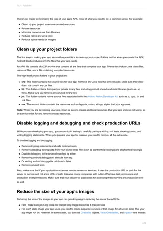 There's no magic to minimizing the size of your app's APK, most of what you need to do is common sense. For example:
Clean up your project to remove unused resources
Re-use resources
Minimize resource use from libraries
Reduce native and Java code
Reduce space needs for images
Clean up your project folders
The first step in making your app as small as possible is to clean up your project folders so that when you create the APK,
Android Studio includes only the files that your app needs.
An APK file consists of a ZIP archive that contains all the files that comprise your app. These files include Java class files,
resource files, and a file containing compiled resources.
The high level project folders in your project are:
src: This folder contains the source files for your app. Remove any Java files that are not used. Make sure the folder
does not contain any .jar files.
lib: This folder contains third-party or private library files, including prebuilt shared and static libraries (such as .so
files). Make sure you remove any unused library files.
jni: This folder contains native source files associated with the Android Native Developer Kit, such as .c, .cpp, .h, and
.mk files.
res: The res sub folders contain the resources such as layouts, colors, strings, styles that your app uses.
Note: While you are developing your app, it can be easy to create additional resources that your app ends up not using, so
be sure to check for and remove unused resources.
Disable logging and debugging and check production URLs
While you are developing your app, you are no doubt testing it carefully, perhaps adding unit tests, showing toasts, and
writing logging statements. When you prepare your app for release, you need to remove all the extra code.
To disable logging and debugging:
Remove logging statements and calls to show toasts
Remove all Debug tracing calls from your source code files such as startMethodTracing() and stopMethodTracing().
Disable debugging in the Android manifest by either:
Removing android:debuggable attribute from tag
Or setting android:debuggable attribute to false
Remove unused tests
Also, make sure that if your application accesses remote servers or services, it uses the production URL or path for the
server or service and not a test URL or path. Likewise, many companies with public APIs have test permissions and
production level permissions. Make sure that your security or passwords for accessing these servers are production level
as well.
Reduce the size of your app's images
Reducing the size of the images in your app can go a long way to reducing the size of the APK file.
First, make sure your app does not contain any image resources it does not use.
For each static image your app uses, you need to create separate versions of that image for all screen sizes that your
app might run on. However, in some cases, you can use Drawable objects, VectorDrawables, and 9-patch files instead.
15.1: Publish!
429
 