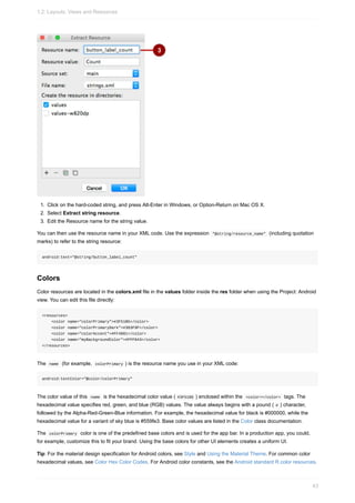 1. Click on the hard-coded string, and press Alt-Enter in Windows, or Option-Return on Mac OS X.
2. Select Extract string resource.
3. Edit the Resource name for the string value.
You can then use the resource name in your XML code. Use the expression "@string/resource_name" (including quotation
marks) to refer to the string resource:
android:text="@string/button_label_count"
Colors
Color resources are located in the colors.xml file in the values folder inside the res folder when using the Project: Android
view. You can edit this file directly:
<resources>
<color name="colorPrimary">#3F51B5</color>
<color name="colorPrimaryDark">#303F9F</color>
<color name="colorAccent">#FF4081</color>
<color name="myBackgroundColor">#FFF043</color>
</resources>
The name (for example, colorPrimary ) is the resource name you use in your XML code:
android:textColor="@color/colorPrimary"
The color value of this name is the hexadecimal color value ( #3F51B5 ) enclosed within the <color></color> tags. The
hexadecimal value specifies red, green, and blue (RGB) values. The value always begins with a pound ( # ) character,
followed by the Alpha-Red-Green-Blue information. For example, the hexadecimal value for black is #000000, while the
hexadecimal value for a variant of sky blue is #559fe3. Base color values are listed in the Color class documentation.
The colorPrimary color is one of the predefined base colors and is used for the app bar. In a production app, you could,
for example, customize this to fit your brand. Using the base colors for other UI elements creates a uniform UI.
Tip: For the material design specification for Android colors, see Style and Using the Material Theme. For common color
hexadecimal values, see Color Hex Color Codes. For Android color constants, see the Android standard R.color resources.
1.2: Layouts, Views and Resources
43
 