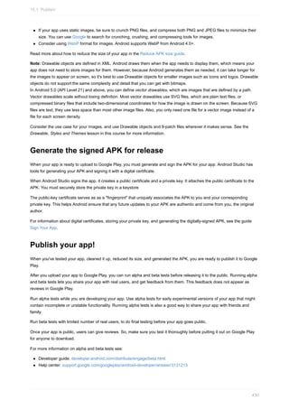 If your app uses static images, be sure to crunch PNG files, and compress both PNG and JPEG files to minimize their
size. You can use Google to search for crunching, crushing, and compressing tools for images.
Consider using WebP format for images. Android supports WebP from Android 4.0+.
Read more about how to reduce the size of your app in the Reduce APK size guide.
Note: Drawable objects are defined in XML. Android draws them when the app needs to display them, which means your
app does not need to store images for them. However, because Android generates them as needed, it can take longer for
the images to appear on screen, so it's best to use Drawable objects for smaller images such as icons and logos. Drawable
objects do not support the same complexity and detail that you can get with bitmaps.
In Android 5.0 (API Level 21) and above, you can define vector drawables, which are images that are defined by a path.
Vector drawables scale without losing definition. Most vector drawables use SVG files, which are plain text files, or
compressed binary files that include two-dimensional coordinates for how the image is drawn on the screen. Because SVG
files are text, they use less space than most other image files. Also, you only need one file for a vector image instead of a
file for each screen density.
Consider the use case for your images, and use Drawable objects and 9-patch files wherever it makes sense. See the
Drawable, Styles and Themes lesson in this course for more information.
Generate the signed APK for release
When your app is ready to upload to Google Play, you must generate and sign the APK for your app. Android Studio has
tools for generating your APK and signing it with a digital certificate.
When Android Studio signs the app, it creates a public certificate and a private key. It attaches the public certificate to the
APK. You must securely store the private key in a keystore
The public-key certificate serves as as a "fingerprint" that uniquely associates the APK to you and your corresponding
private key. This helps Android ensure that any future updates to your APK are authentic and come from you, the original
author.
For information about digital certificates, storing your private key, and generating the digitally-signed APK, see the guide
Sign Your App.
Publish your app!
When you've tested your app, cleaned it up, reduced its size, and generated the APK, you are ready to publish it to Google
Play.
After you upload your app to Google Play, you can run alpha and beta tests before releasing it to the public. Running alpha
and beta tests lets you share your app with real users, and get feedback from them. This feedback does not appear as
reviews in Google Play.
Run alpha tests while you are developing your app. Use alpha tests for early experimental versions of your app that might
contain incomplete or unstable functionality. Running alpha tests is also a good way to share your app with friends and
family.
Run beta tests with limited number of real users, to do final testing before your app goes public.
Once your app is public, users can give reviews. So, make sure you test it thoroughly before putting it out on Google Play
for anyone to download.
For more information on alpha and beta tests see:
Developer guide: developer.android.com/distribute/engage/beta.html
Help center: support.google.com/googleplay/android-developer/answer/3131213
15.1: Publish!
430
 