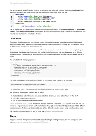 You can see a small block of the color choice in the left margin next to the color resource declaration in colors.xml, and
also in the left margin next to the attribute that uses the resource name in the layout XML file.
Tip: To see the color in a popup, turn on the Autopopup documentation feature. Choose Android Studio > Preferences >
Editor > General > Code Completion, and check the "Autopopup documentation in (ms)" option. You can then hover your
cursor over a color resource name to see the color.
Dimensions
Dimensions should be separated from the code to make them easier to manage, especially if you need to adjust your
layout for different device resolutions. It also makes it easy to have consistent sizing for views, and to change the size of
multiple views by changing one dimension resource.
Dimension resources are located in a dimens.xml file in the values folder inside the res folder when using the Project:
Android view. The dimens.xml shown in the view can be a folder holding more than one dimens.xml file for different
device resolutions. For example, the app created from the Empty Activity template provides a second dimens.xml file for
820dp.
You can edit this file directly by opening it:
<resources>
<!-- Default screen margins, per the Android Design guidelines. -->
<dimen name="activity_horizontal_margin">16dp</dimen>
<dimen name="activity_vertical_margin">16dp</dimen>
<dimen name="my_view_width">300dp</dimen>
<dimen name="count_text_size">200sp</dimen>
<dimen name="counter_height">300dp</dimen>
</resources>
The name (for example, activity_horizontal_margin ) is the resource name you use in the XML code:
android:paddingLeft="@dimen/activity_horizontal_margin"
The value of this name is the measurement ( 16dp ) enclosed within the <dimen></dimen> tags.
You can extract dimensions in the same way as strings::
1. Click on the hard-coded dimension, and press Alt-Enter in Windows, or press Option-Return on Mac OS X.
2. Select Extract dimension resource.
3. Edit the Resource name for the dimension value.
Device-independent pixels ( dp ) are independent of screen resolution. For example, 10px (10 fixed pixels) will look a lot
smaller on a higher resolution screen, but Android will scale 1 0dp (10 device-independent pixels) to look right on different
resolution screens. Text sizes can also be set to look right on different resolution screens using scaled-pixel ( sp ) sizes.
Tip: For more information about dp and sp units, see Supporting Different Densities.
Styles
A style is a resource that specifies common attributes such as height, padding, font color, font size, background color.
Styles are meant for attributes that modify the look of the view.
1.2: Layouts, Views and Resources
44
 