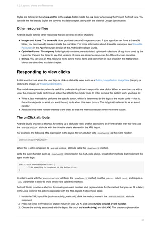 Styles are defined in the styles.xml file in the values folder inside the res folder when using the Project: Android view. You
can edit this file directly. Styles are covered in a later chapter, along with the Material Design Specification.
Other resource files
Android Studio defines other resources that are covered in other chapters:
Images and icons. The drawable folder provides icon and image resources. If your app does not have a drawable
folder, you can manually create it inside the res folder. For more information about drawable resources, see Drawable
Resources in the App Resources section of the Android Developer Guide.
Optimized icons. The mipmap folder typically contains pre-calculated, optimized collections of app icons used by the
Launcher. Expand the folder to see that versions of icons are stored as resources for different screen densities.
Menus. You can use an XML resource file to define menu items and store them in your project in the menu folder.
Menus are described in a later chapter.
Responding to view clicks
A click event occurs when the user taps or clicks a clickable view, such as a Button, ImageButton, ImageView (tapping or
clicking the image), or FloatingActionButton.
The model-view-presenter pattern is useful for understanding how to respond to view clicks. When an event occurs with a
view, the presenter code performs an action that affects the model code. In order to make this pattern work, you have to:
Write a Java method that performs the specific action, which is determined by the logic of the model code — that is,
the action depends on what you want the app to do when this event occurs. This is typically referred to as an event
handler.
Associate this event handler method to the view, so that the method executes when the event occurs.
The onClick attribute
Android Studio provides a shortcut for setting up a clickable view, and for associating an event handler with the view: use
the android:onClick attribute with the clickable view's element in the XML layout.
For example, the following XML expression in the layout file for a Button sets showToast() as the event handler:
android:onClick="showToast"
When the b utton is tapped, its android:onClick attribute calls the showToast() method.
Write the event handler, such as showToast() referenced in the XML code above, to call other methods that implement the
app's model logic:
public void showToast(View view) {
// Do something in response to the button click.
}
In order to work with the android:onClick attribute, the showToast() method must be public , return void , and require a
view parameter in order to know which view called the method.
Android Studio provides a shortcut for creating an event handler stub (a placeholder for the method that you can fill in later)
in the Java code for the activity associated with the XML layout. Follow these steps:
1. Inside the XML layout file (such as activity_main.xml), click the method name in the android:onClick attribute
statement.
2. Press Alt-Enter in Windows or Option-Return in Mac OS X, and select Create onClick event handler.
3. Choose the activity associated with the layout file (such as MainActivity) and click OK. This creates a placeholder
1.2: Layouts, Views and Resources
45
 
