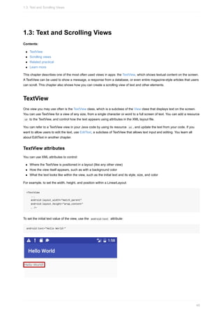 1.3: Text and Scrolling Views
Contents:
TextView
Scrolling views
Related practical
Learn more
This chapter describes one of the most often used views in apps: the TextView, which shows textual content on the screen.
A TextView can be used to show a message, a response from a database, or even entire magazine-style articles that users
can scroll. This chapter also shows how you can create a scrolling view of text and other elements.
TextView
One view you may use often is the TextView class, which is a subclass of the View class that displays text on the screen.
You can use TextView for a view of any size, from a single character or word to a full screen of text. You can add a resource
id to the TextView, and control how the text appears using attributes in the XML layout file.
You can refer to a TextView view in your Java code by using its resource id , and update the text from your code. If you
want to allow users to edit the text, use EditText, a subclass of TextView that allows text input and editing. You learn all
about EditText in another chapter.
TextView attributes
You can use XML attributes to control:
Where the TextView is positioned in a layout (like any other view)
How the view itself appears, such as with a background color
What the text looks like within the view, such as the initial text and its style, size, and color
For example, to set the width, height, and position within a LinearLayout:
<TextView
...
android:layout_width="match_parent"
android:layout_height="wrap_content"
… />
To set the initial text value of the view, use the android:text attribute:
android:text="Hello World!"
1.3: Text and Scrolling Views
48
 