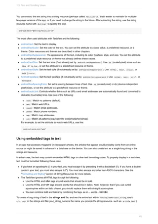 You can extract the text string into a string resource (perhaps called hello_world ) that's easier to maintain for multiple-
language versions of the app, or if you need to change the string in the future. After extracting the string, use the string
resource name with @string/ to specify the text:
android:text="@string/hello_world"
The most often used attributes with TextView are the following:
android:text: Set the text to display.
android:textColor: Set the color of the text. You can set the attribute to a color value, a predefined resource, or a
theme. Color resources and themes are described in other chapters.
android:textAppearance: The appearance of the text, including its color, typeface, style, and size. You set this attribute
to a predefined style resource or theme that already defines these values.
android:textSize: Set the text size (if not already set by android:textAppearance ). Use sp (scaled-pixel) sizes such as
20sp or 14.5sp , or set the attribute to a predefined resource or theme.
android:textStyle: Set the text style (if not already set by android:textAppearance ). Use normal , bold , italic , or
bold | italic .
Android:typeface: Set the text typeface (if not already set by android:textAppearance ). Use normal , sans , serif , or
monospace .
android:lineSpacingExtra: Set extra spacing between lines of text. Use sp (scaled-pixel) or dp (device-independent
pixel) sizes, or set the attribute to a predefined resource or theme.
android:autoLink: Controls whether links such as URLs and email addresses are automatically found and converted to
clickable (touchable) links. Use one of the following:
none : Match no patterns (default).
web : Match web URLs.
email : Match email addresses.
phone : Match phone numbers.
map : Match map addresses.
all : Match all patterns (equivalent to web|email|phone|map).
For example, to set the attribute to match web URLs, use this:
android:autoLink="web"
Using embedded tags in text
In an app that accesses magazine or newspaper articles, the articles that appear would probably come from an online
source or might be saved in advance in a database on the device. You can also create text as a single long string in the
strings.xml resource.
In either case, the text may contain embedded HTML tags or other text formatting codes. To properly display in a text view,
text must be formatted following these rules:
If you have an apostrophe (') in your text, you must escape it by preceding it with a backslash ('). If you have a double-
quote in your text, you must also escape it ("). You must also escape any other non-ASCII characters. See the
"Formatting and Styling" section of String Resources for more details.
The TextView ignores all HTML tags except the following:
Use the HTML and </b> tags around words that should be in bold.
Use the HTML and </i> tags around words that should be in italics. Note, however, that if you use curled
apostrophes within an italic phrase, you should replace them with straight apostrophes.
You can combine bold and italics by combining the tags, as in ... words...</i></b>.
To create a long string of text in the strings.xml file, enclose the entire text within <string name="your_string_name">
</string> in the strings.xml file (your_string_name is the name you provide the string resource, such as article_text ).
1.3: Text and Scrolling Views
49
 