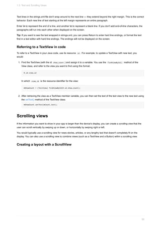 Text lines in the strings.xml file don't wrap around to the next line — they extend beyond the right margin. This is the correct
behavior. Each new line of text starting at the left margin represents an entire paragraph.
Enter n to represent the end of a line, and another n to represent a blank line. If you don't add end-of-line characters, the
paragraphs will run into each other when displayed on the screen.
Tip: If you want to see the text wrapped in strings.xml, you can press Return to enter hard line endings, or format the text
first in a text editor with hard line endings. The endings will not be displayed on the screen.
Referring to a TextView in code
To refer to a TextView in your Java code, use its resource id . For example, to update a TextView with new text, you
would:
1. Find the TextView (with the id show_count ) and assign it to a variable. You use the findViewById() method of the
View class, and refer to the view you want to find using this format:
R.id.view_id
In which view_id is the resource identifier for the view:
mShowCount = (TextView) findViewById(R.id.show_count);
2. After retrieving the view as a TextView member variable, you can then set the text of the text view to the new text using
the setText() method of the TextView class:
mShowCount.setText(mCount_text);
Scrolling views
If the information you want to show in your app is larger than the device's display, you can create a scrolling view that the
user can scroll vertically by swiping up or down, or horizontally by swiping right or left.
You would typically use a scrolling view for news stories, articles, or any lengthy text that doesn't completely fit on the
display. You can also use a scrolling view to combine views (such as a TextView and a Button) within a scrolling view.
Creating a layout with a ScrollView
1.3: Text and Scrolling Views
50
 