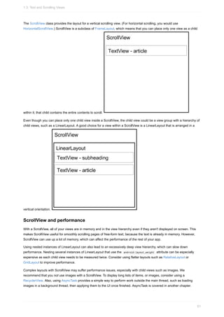 The ScrollView class provides the layout for a vertical scrolling view. (For horizontal scrolling, you would use
HorizontalScrollView.) ScrollView is a subclass of FrameLayout, which means that you can place only one view as a child
within it; that child contains the entire contents to scroll.
Even though you can place only one child view inside a ScrollView, the child view could be a view group with a hierarchy of
child views, such as a LinearLayout. A good choice for a view within a ScrollView is a LinearLayout that is arranged in a
vertical orientation.
ScrollView and performance
With a ScrollView, all of your views are in memory and in the view hierarchy even if they aren't displayed on screen. This
makes ScrollView useful for smoothly scrolling pages of free-form text, because the text is already in memory. However,
ScrollView can use up a lot of memory, which can affect the performance of the rest of your app.
Using nested instances of LinearLayout can also lead to an excessively deep view hierarchy, which can slow down
performance. Nesting several instances of LinearLayout that use the android:layout_weight attribute can be especially
expensive as each child view needs to be measured twice. Consider using flatter layouts such as RelativeLayout or
GridLayout to improve performance.
Complex layouts with ScrollView may suffer performance issues, especially with child views such as images. We
recommend that you not use images with a ScrollView. To display long lists of items, or images, consider using a
RecyclerView. Also, using AsyncTask provides a simple way to perform work outside the main thread, such as loading
images in a background thread, then applying them to the UI once finished. AsyncTask is covered in another chapter.
1.3: Text and Scrolling Views
51
 
