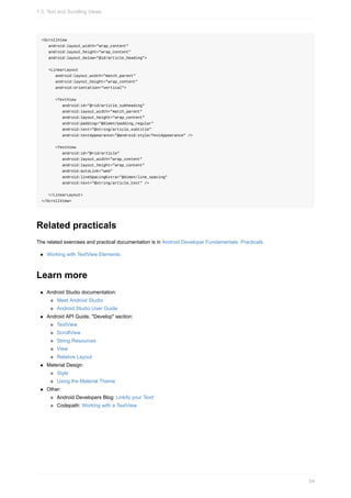 <ScrollView
android:layout_width="wrap_content"
android:layout_height="wrap_content"
android:layout_below="@id/article_heading">
<LinearLayout
android:layout_width="match_parent"
android:layout_height="wrap_content"
android:orientation="vertical">
<TextView
android:id="@+id/article_subheading"
android:layout_width="match_parent"
android:layout_height="wrap_content"
android:padding="@dimen/padding_regular"
android:text="@string/article_subtitle"
android:textAppearance="@android:style/TextAppearance" />
<TextView
android:id="@+id/article"
android:layout_width="wrap_content"
android:layout_height="wrap_content"
android:autoLink="web"
android:lineSpacingExtra="@dimen/line_spacing"
android:text="@string/article_text" />
</LinearLayout>
</ScrollView>
Related practicals
The related exercises and practical documentation is in Android Developer Fundamentals: Practicals.
Working with TextView Elements
Learn more
Android Studio documentation:
Meet Android Studio
Android Studio User Guide
Android API Guide, "Develop" section:
TextView
ScrollView
String Resources
View
Relative Layout
Material Design:
Style
Using the Material Theme
Other:
Android Developers Blog: Linkify your Text!
Codepath: Working with a TextView
1.3: Text and Scrolling Views
54
 