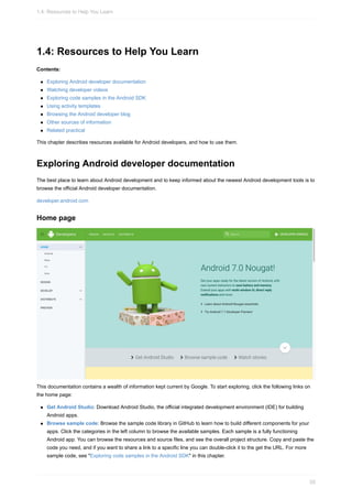 1.4: Resources to Help You Learn
Contents:
Exploring Android developer documentation
Watching developer videos
Exploring code samples in the Android SDK
Using activity templates
Browsing the Android developer blog
Other sources of information
Related practical
This chapter describes resources available for Android developers, and how to use them.
Exploring Android developer documentation
The best place to learn about Android development and to keep informed about the newest Android development tools is to
browse the official Android developer documentation.
developer.android.com
Home page
This documentation contains a wealth of information kept current by Google. To start exploring, click the following links on
the home page:
Get Android Studio: Download Android Studio, the official integrated development environment (IDE) for building
Android apps.
Browse sample code: Browse the sample code library in GitHub to learn how to build different components for your
apps. Click the categories in the left column to browse the available samples. Each sample is a fully functioning
Android app. You can browse the resources and source files, and see the overall project structure. Copy and paste the
code you need, and if you want to share a link to a specific line you can double-click it to the get the URL. For more
sample code, see "Exploring code samples in the Android SDK" in this chapter.
1.4: Resources to Help You Learn
55
 