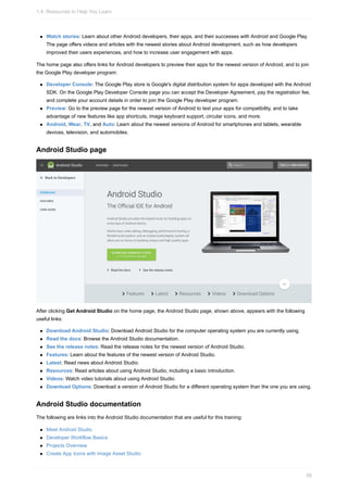 Watch stories: Learn about other Android developers, their apps, and their successes with Android and Google Play.
The page offers videos and articles with the newest stories about Android development, such as how developers
improved their users experiences, and how to increase user engagement with apps.
The home page also offers links for Android developers to preview their apps for the newest version of Android, and to join
the Google Play developer program:
Developer Console: The Google Play store is Google's digital distribution system for apps developed with the Android
SDK. On the Google Play Developer Console page you can accept the Developer Agreement, pay the registration fee,
and complete your account details in order to join the Google Play developer program.
Preview: Go to the preview page for the newest version of Android to test your apps for compatibility, and to take
advantage of new features like app shortcuts, image keyboard support, circular icons, and more.
Android, Wear, TV, and Auto: Learn about the newest versions of Android for smartphones and tablets, wearable
devices, television, and automobiles.
Android Studio page
After clicking Get Android Studio on the home page, the Android Studio page, shown above, appears with the following
useful links:
Download Android Studio: Download Android Studio for the computer operating system you are currently using.
Read the docs: Browse the Android Studio documentation.
See the release notes: Read the release notes for the newest version of Android Studio.
Features: Learn about the features of the newest version of Android Studio.
Latest: Read news about Android Studio.
Resources: Read articles about using Android Studio, including a basic introduction.
Videos: Watch video tutorials about using Android Studio.
Download Options: Download a version of Android Studio for a different operating system than the one you are using.
Android Studio documentation
The following are links into the Android Studio documentation that are useful for this training:
Meet Android Studio
Developer Workflow Basics
Projects Overview
Create App Icons with Image Asset Studio
1.4: Resources to Help You Learn
56
 