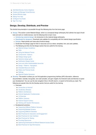 Add Multi-Density Vector Graphics
Create and Manage Virtual Devices
Android Monitor page
Debug Your App
Configure Your Build
Sign Your App
Design, Develop, Distribute, and Preview
The Android documentation is accessible through the following links from the home page:
Design: This section covers Material Design, which is a conceptual design philosophy that outlines how apps should
look and work on mobile devices. Use the following links to learn more:
Introducing material design: An introduction to the material design philosophy.
Downloads for designers: Download color palettes for compatibility with the material design specification.
Articles: Read articles and news about Android design.
Scroll down the Design page for links to resources such as videos, templates, font, and color palettes.
The following are links into the Design section that are useful for this training:
Material Design Guidelines
Style
Using the Material Theme
Components - Buttons
Dialogs design guide
Gestures design guide
Notification Design Guide
Icons and other downloadable resources
Design - Patterns - Navigation
Drawable Resource Guide
Styles and Themes Guide
Settings
Material Palette Generator
Develop: This section is where you can find application programming interface (API) information, reference
documentation, tutorials, tool guides, and code samples, and gain insights into Android's tools and libraries to speed
your development. You can use the site navigation links in the left column, or search to find what you need. The
following are popular links into the Develop section that are useful for this training:
Overview:
Introduction to Android
Vocabulary Glossary
Platform Architecture
Android Application Fundamentals
UI Overview
Platform Versions
Android Support Library
Working with System Permissions
Development practices:
Supporting Different Platform Versions
Supporting Multiple Screens
Supporting Different Densities
Best Practices for Interaction and Engagement
Best Practices for User Interface
Best Practices for Testing
Providing Resources
Optimizing Downloads for Efficient Network Access Guide
Best Practices for App Permissions
1.4: Resources to Help You Learn
57
 