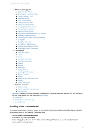 Articles and training guides:
Starting Another Activity
Specifying the Input Method Type
Handling Keyboard Input
Adding the App Bar
Using Touch Gestures
Creating Lists and Cards
Getting Started with Testing
Managing the Activity Lifecycle
Connecting to the Network
Managing Network Usage
Manipulating Broadcast Receivers On Demand
Scheduling Repeating Alarms
Transferring Data Without Draining the Battery
Saving Files
Saving Key-Value Sets
Saving Data in SQL Databases
Configuring Auto Backup for Apps
Working with System Permissions
General topics
Styles and Themes
Layouts
Menus
Intents and Intent Filters
Processes and threads
Loaders
Services
Notifications
Storage Options
Localizing with Resources
Content Providers
Cursors
Backing up App Data to the Cloud
Settings
System Permissions
Reference information:
Support Library
Android standard R.color resources
App Resources
Distribute: This section provides information about everything that happens after you've written your app: putting it on
the Play Store, growing your user base, and earning money.
Google Play
Essentials for a Successful App
Launch Checklist
Installing offline documentation
To access to documentation even when you are not connected to the internet, install the Software Development Kit (SDK)
documentation using the SDK Manager. Follow these steps:
1. Choose Tools > Android > SDK Manager.
2. In the left column, click Android SDK.
3. Select and copy the path for the Android SDK Location at the top of the screen, as you will need it to locate the
documentation on your computer:
1.4: Resources to Help You Learn
58
 