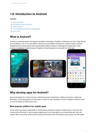 1.0: Introduction to Android
Contents:
What is Android?
Why develop apps for Android?
Android versions
The challenges of Android app development
Learn more
What is Android?
Android is an operating system and programming platform developed by Google for smartphones and other mobile devices
(such as tablets). It can run on many different devices from many different manufacturers. Android includes a software
development kit for writing original code and assembling software modules to create apps for Android users. It also
provides a marketplace to distribute apps. All together, Android represents an ecosystem for mobile apps.
Why develop apps for Android?
Apps are developed for a variety of reasons: addressing business requirements, building new services, creating new
businesses, and providing games and other types of content for users. Developers choose to develop for Android in order
to reach the majority of mobile device users.
Most popular platform for mobile apps
As the world's most popular mobile platform, Android powers hundreds of millions of mobile devices in more than 190
countries around the world. It has the largest installed base of any mobile platform and is still growing fast. Every day
another million users power up their Android devices for the first time and start looking for apps, games, and other digital
1.0: Introduction to Android
6
 