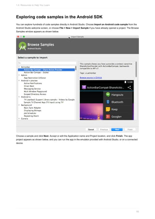 Exploring code samples in the Android SDK
You can explore hundreds of code samples directly in Android Studio. Choose Import an Android code sample from the
Android Studio welcome screen, or choose File > New > Import Sample if you have already opened a project. The Browse
Samples window appears as shown below.
Choose a sample and click Next. Accept or edit the Application name and Project location, and click Finish. The app
project appears as shown below, and you can run the app in the emulator provided with Android Studio, or on a connected
device.
1.4: Resources to Help You Learn
60
 