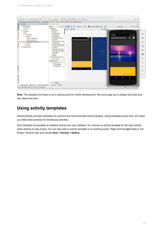 Note: The samples are meant to be a starting point for further development. We encourage you to design and build your
own ideas into them.
Using activity templates
Android Studio provides templates for common and recommended activity designs. Using templates saves time, and helps
you follow best practices for developing activities.
Each template incorporates an skeleton activity and user interface. You choose an activity template for the main activity
when starting an app project. You can also add an activity template to an existing project. Right-click the java folder in the
Project: Android view and choose New > Activity > Gallery.
1.4: Resources to Help You Learn
61
 
