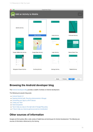 Browsing the Android developer blog
The Android Developers Blog provides a wealth of articles on Android development.
The following are popular blog posts:
Android Studio 2.2
Keeping Android safe: Security enhancements in Nougat
Connecting your App to a Wi-Fi Device
Linkify your Text!
Holo Everywhere
Tips to help you stay on the right side of Google Play policy
5 Tips to help you improve game-as-a-service monetization
Other sources of information
Google and third parties offer a wide variety of helpful tips and techniques for Android development. The following are
sources of information referenced by this training:
1.4: Resources to Help You Learn
62
 