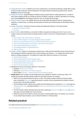 Google Developer Training: Whether you're new to programming or an experienced developer, Google offers a range
of online courses to teach you Android development, from getting started to optimizing app performance. Click the
Android tab at the top of the page.
Google I/O Codelabs: Google Developers Codelabs provide a guided hands-on coding experience on a number of
topics. Most codelabs will step you through the process of building a small app, or adding a new feature to an existing
app. Choose Android from the Category drop-down menu on the right side of the page.
Android Testing Codelab: This codelab shows you how to get started with testing for Android, including testing
integration in Android Studio, unit testing, hermetic testing, functional user interface testing, and the Espresso testing
framework.
Google Testing Blog: This blog is focused on testing code. Blog posts referred to in the training include:
Android UI Automated Testing
Test Sizes
Stack Overflow: Stack Overflow is a community of millions of programmers helping each other. If you run into a
problem, chances are someone else has already posted an answer on this forum. Examples referred to in the training
include:
How to assert inside a RecyclerView in Espresso?
How do I Add A Fragment to a Custom Navigation Drawer Template?
How do you create Preference Activity and Preference Fragment on Android?
How to use SharedPreferences in Android to store, fetch and edit values
How to populate AlertDialog from Arraylist?
onSavedInstanceState vs. SharedPreferences
Glide vs. Picasso
Google on GitHub: GitHub is a Git repository hosting service. It offers all of the distributed version control and source
code management (SCM) functionality of Git as well as adding its own features. Git is a widely used version control
system for software development. The following are hosted within GitHub and referred to in this training:
Android Testing Samples
Android Testing Support Library: Espresso basics
Android Testing Support Library: Espresso cheat sheet
Roman Nurik's Android Asset Studio
Source code for exercises on GitHub
Miscellaneous sources of information referred to in this training:
Codepath: Working with a TextView
SQLite.org: Full description of the Query Language
Atomic Object: "Espresso – Testing RecyclerViews at Specific Positions"
Google search: Enter a question into the Google search box, prefaced by "Android" to narrow your search. The
Google search engine will collect relevant results from all of these resources. For example:
"What is the most popular Android OS version in India?" This question collects results about Android market
share, including the Dashboards page that provides an overview of device characteristics and platform versions
that are active in the Android ecosystem.
"Android Settings Activity" collects various articles about the Settings Activity including the Settings topic page, the
PreferenceActivity class, and Stack Overflow's How do you create Preference Activity and Preference Fragment
on Android?
"Android TextView" collects information about text views including the TextView class, the View class, the Layouts
topic page, and code samples from various sources.
Preface any search with "Android" to narrow your search to Android-related topics. For example, you can search
for any Android class description, such as "Android TextView" or "Android activity".
Related practical
The related exercises and practical documentation is in Android Developer Fundamentals: Practicals.
Learning About Available Resources
1.4: Resources to Help You Learn
63
 