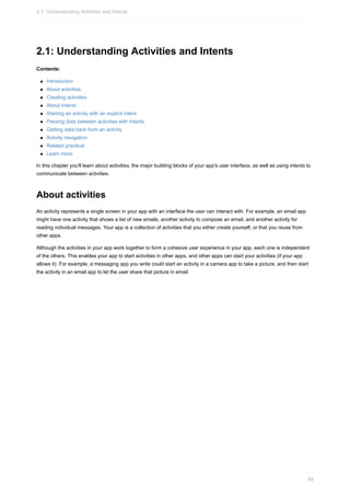 2.1: Understanding Activities and Intents
Contents:
Introduction
About activities
Creating activities
About intents
Starting an activity with an explicit intent
Passing data between activities with intents
Getting data back from an activity
Activity navigation
Related practical
Learn more
In this chapter you'll learn about activities, the major building blocks of your app's user interface, as well as using intents to
communicate between activities.
About activities
An activity represents a single screen in your app with an interface the user can interact with. For example, an email app
might have one activity that shows a list of new emails, another activity to compose an email, and another activity for
reading individual messages. Your app is a collection of activities that you either create yourself, or that you reuse from
other apps.
Although the activities in your app work together to form a cohesive user experience in your app, each one is independent
of the others. This enables your app to start activities in other apps, and other apps can start your activities (if your app
allows it). For example, a messaging app you write could start an activity in a camera app to take a picture, and then start
the activity in an email app to let the user share that picture in email.
2.1: Understanding Activities and Intents
65
 