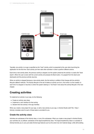 Typically, one activity in an app is specified as the "main" activity, which is presented to the user when launching the
application for the first time. Each activity can then start other activities in order to perform different actions.
Each time a new activity starts, the previous activity is stopped, but the system preserves the activity in a stack (the "back
stack"). When the user is done with the current activity and presses the Back button, it is popped from the stack (and
destroyed) and the previous activity resumes.
When an activity is stopped because a new activity starts, the first activity is notified of that change with the activity's
lifecycle callback methods. The Activity lifecycle is the set of states an activity can be in, from when it is first created, to
each time it is stopped or resumed, to when the system destroys it. You'll learn more about the activity lifecycle in the next
chapter.
Creating activities
To implement an activity in your app, do the following:
Create an activity Java class.
Implement a user interface for that activity.
Declare that new activity in the app manifest.
When you create a new project for your app, or add a new activity to your app, in Android Studio (with File > New >
Activity), template code for each of these tasks is provided for you.
Create the activity class
Activities are subclasses of the Activity class, or one of its subclasses. When you create a new project in Android Studio,
your activities are, by default, subclasses of the AppCompatActivity class. The AppCompatActivity class is a subclass of
Activity that lets you to use up-to-date Android app features such as the action bar and material design, while still enabling
2.1: Understanding Activities and Intents
66
 