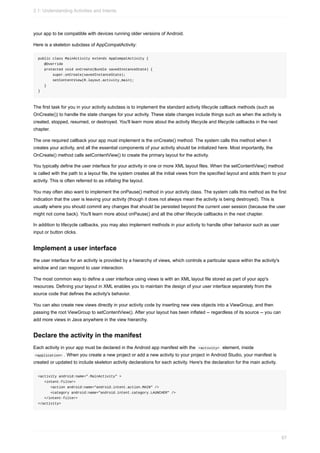 your app to be compatible with devices running older versions of Android.
Here is a skeleton subclass of AppCompatActivity:
public class MainActivity extends AppCompatActivity {
@Override
protected void onCreate(Bundle savedInstanceState) {
super.onCreate(savedInstanceState);
setContentView(R.layout.activity_main);
}
}
The first task for you in your activity subclass is to implement the standard activity lifecycle callback methods (such as
OnCreate()) to handle the state changes for your activity. These state changes include things such as when the activity is
created, stopped, resumed, or destroyed. You'll learn more about the activity lifecycle and lifecycle callbacks in the next
chapter.
The one required callback your app must implement is the onCreate() method. The system calls this method when it
creates your activity, and all the essential components of your activity should be initialized here. Most importantly, the
OnCreate() method calls setContentView() to create the primary layout for the activity.
You typically define the user interface for your activity in one or more XML layout files. When the setContentView() method
is called with the path to a layout file, the system creates all the initial views from the specified layout and adds them to your
activity. This is often referred to as inflating the layout.
You may often also want to implement the onPause() method in your activity class. The system calls this method as the first
indication that the user is leaving your activity (though it does not always mean the activity is being destroyed). This is
usually where you should commit any changes that should be persisted beyond the current user session (because the user
might not come back). You'll learn more about onPause() and all the other lifecycle callbacks in the next chapter.
In addition to lifecycle callbacks, you may also implement methods in your activity to handle other behavior such as user
input or button clicks.
Implement a user interface
the user interface for an activity is provided by a hierarchy of views, which controls a particular space within the activity's
window and can respond to user interaction.
The most common way to define a user interface using views is with an XML layout file stored as part of your app's
resources. Defining your layout in XML enables you to maintain the design of your user interface separately from the
source code that defines the activity's behavior.
You can also create new views directly in your activity code by inserting new view objects into a ViewGroup, and then
passing the root ViewGroup to setContentView(). After your layout has been inflated -- regardless of its source -- you can
add more views in Java anywhere in the view hierarchy.
Declare the activity in the manifest
Each activity in your app must be declared in the Android app manifest with the <activity> element, inside
<application> . When you create a new project or add a new activity to your project in Android Studio, your manifest is
created or updated to include skeleton activity declarations for each activity. Here's the declaration for the main activity.
<activity android:name=".MainActivity" >
<intent-filter>
<action android:name="android.intent.action.MAIN" />
<category android:name="android.intent.category.LAUNCHER" />
</intent-filter>
</activity>
2.1: Understanding Activities and Intents
67
 
