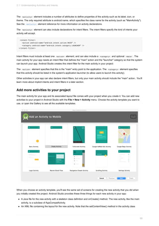 The <activity> element includes a number of attributes to define properties of the activity such as its label, icon, or
theme. The only required attribute is android:name, which specifies the class name for the activity (such as "MainActivity").
See the <activity> element reference for more information on activity declarations.
The <activity> element can also include declarations for intent filters. The intent filters specify the kind of intents your
activity will accept.
<intent-filter>
<action android:name="android.intent.action.MAIN" />
<category android:name="android.intent.category.LAUNCHER" />
</intent-filter>
Intent filters must include at least one <action> element, and can also include a <category> and optional <data> . The
main activity for your app needs an intent filter that defines the "main" action and the "launcher" category so that the system
can launch your app. Android Studio creates this intent filter for the main activity in your project:
The <action> element specifies that this is the "main" entry point to the application. The <category> element specifies
that this activity should be listed in the system's application launcher (to allow users to launch this activity).
Other activities in your app can also declare intent filters, but only your main activity should include the "main" action.. You'll
learn more about implicit intents and intent filters in a later section.
Add more activities to your project
The main activity for your app and its associated layout file comes with your project when you create it. You can add new
activities to your project in Android Studio with the File > New > Activity menu. Choose the activity template you want to
use, or open the Gallery to see all the available templates.
When you choose an activity template, you'll see the same set of screens for creating the new activity that you did when
you initially created the project. Android Studio provides these three things for each new activity in your app:
A Java file for the new activity with a skeleton class definition and onCreate() method. The new activity, like the main
activity, is a subclass of AppCompatActivity.
An XML file containing the layout for the new activity. Note that the setContentView() method in the activity class
2.1: Understanding Activities and Intents
68
 