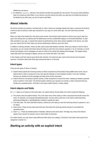 inflates this new layout.
An additional <activity> element in the Android manifest that specifies the new activity. The second activity definition
does not include any intent filters. If you intend to use this activity only within your app (and not enable that activity to
be started by any other app), you do not need to add filters.
About intents
All Android activities are started or activated with an intent. Intents are message objects that make a request to the Android
runtime to start an activity or other app component in your app or in some other app. You don't start those activities
yourself;
When your app is first started from the device home screen, the Android runtime sends an intent to your app to start your
app's main activity (the one defined with the MAIN action and the LAUNCHER category in the Android Manifest). To start
other activities in your app, or request that actions be performed by some other activity available on the device, you build
your own intents with the Intent class and call the startActivity() method to send that intent.
In addition to starting activities, intents are also used to pass data between activities. When you create an intent to start a
new activity, you can include information about the data you want that new activity to operate on. So, for example, an email
activity that displays a list of messages can send an intent to the activity that displays that message. The display activity
needs data about the message to display, and you can include that data in the intent.
In this chapter you'll learn about using intents with activities, but intents are also used to start services and broadcast
receivers. You'll learn about both those app components later on in the book.
Intent types
There are two types of intents in Android:
Explicit intents specify the receiving activity (or other component) by that activity's fully-qualified class name. Use an
explicit intent to start a component in your own app (for example, to move between screens in the user interface),
because you already know the package and class name of that component.
Implicit intents do not specify a specific activity or other component to receive the intent. Instead you declare a general
action to perform in the intent. The Android system matches your request to an activity or other component that can
handle your requested action. You'll learn more about implicit intents in a later chapter.
Intent objects and fields
An Intent object is an instance of the Intent class. For explicit intents, the key fields of an intent include the following:
The activity class (for explicit intents). This is the class name of the activity or other component that should receive the
intent, for example, com.example.SampleActivity.class. Use the intent constructor or the intent's setComponent(),
setComponentName() or setClassName() methods to specify the class.
The intent data. The intent data field contains a reference to the data you want the receiving activity to operate on, as a
Uri object.
Intent extras. These are key-value pairs that carry information the receiving activity requires to accomplish the
requested action.
Intent flags. These are additional bits of metadata, defined by the Intent class. The flags may instruct the Android
system how to launch an activity or how to treat it after it's launched.
For implicit intents, you may need to also define the intent action and category. You'll learn more about intent actions and
categories in section 2.3.
Starting an activity with an explicit intent
2.1: Understanding Activities and Intents
69
 