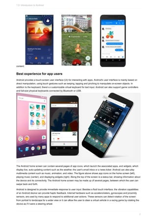 content.
Best experience for app users
Android provides a touch-screen user interface (UI) for interacting with apps. Android's user interface is mainly based on
direct manipulation, using touch gestures such as swiping, tapping and pinching to manipulate on-screen objects. In
addition to the keyboard, there’s a customizable virtual keyboard for text input. Android can also support game controllers
and full-size physical keyboards connected by Bluetooth or USB.
The Android home screen can contain several pages of app icons, which launch the associated apps, and widgets, which
display live, auto-updating content such as the weather, the user's email inbox or a news ticker. Android can also play
multimedia content such as music, animation, and video. The figure above shows app icons on the home screen (left),
playing music (center), and displaying widgets (right). Along the top of the screen is a status bar, showing information about
the device and its connectivity. The Android home screen may be made up of several pages, between which the user can
swipe back and forth.
Android is designed to provide immediate response to user input. Besides a fluid touch interface, the vibration capabilities
of an Android device can provide haptic feedback. Internal hardware such as accelerometers, gyroscopes and proximity
sensors, are used by many apps to respond to additional user actions. These sensors can detect rotation of the screen
from portrait to landscape for a wider view or it can allow the user to steer a virtual vehicle in a racing game by rotating the
device as if it were a steering wheel.
1.0: Introduction to Android
7
 