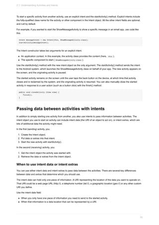 To start a specific activity from another activity, use an explicit intent and the startActivity() method. Explicit intents include
the fully-qualified class name for the activity or other component in the Intent object. All the other intent fields are optional,
and null by default.
For example, if you wanted to start the ShowMessageActivity to show a specific message in an email app, use code like
this.
Intent messageIntent = new Intent(this, ShowMessageActivity.class);
startActivity(messageIntent);
The Intent constructor takes two arguments for an explicit intent.
An application context. In this example, the activity class provides the content (here, this ).
The specific component to start ( ShowMessageActivity.class ).
Use the startActivity() method with the new intent object as the only argument. The startActivity() method sends the intent
to the Android system, which launches the ShowMessageActivity class on behalf of your app. The new activity appears on
the screen, and the originating activity is paused.
The started activity remains on the screen until the user taps the back button on the device, at which time that activity
closes and is reclaimed by the system, and the originating activity is resumed. You can also manually close the started
activity in response to a user action (such as a button click) with the finish() method:
public void closeActivity (View view) {
finish();
}
Passing data between activities with intents
In addition to simply starting one activity from another, you also use intents to pass information between activities. The
intent object you use to start an activity can include intent data (the URI of an object to act on), or intent extras, which are
bits of additional data the activity might need.
In the first (sending) activity, you:
1. Create the Intent object.
2. Put data or extras into that intent.
3. Start the new activity with startActivity().
In the second (receiving) activity, you:
1. Get the intent object the activity was started with.
2. Retrieve the data or extras from the Intent object.
When to use intent data or intent extras
You can use either intent data and intent extras to pass data between the activities. There are several key differences
between data and extras that determine which you should use.
The intent data can hold only one piece of information. A URI representing the location of the data you want to operate on.
That URI could be a web page URL (http://), a telephone number (tel://), a goegraphic location (geo://) or any other custom
URI you define.
Use the intent data field:
When you only have one piece of information you need to send to the started activity.
When that information is a data location that can be represented by a URI.
2.1: Understanding Activities and Intents
70
 