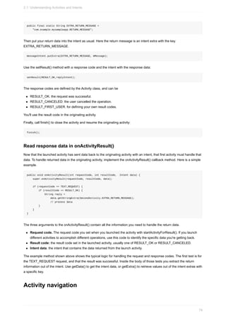 public final static String EXTRA_RETURN_MESSAGE =
"com.example.mysampleapp.RETURN_MESSAGE";
Then put your return data into the intent as usual. Here the return message is an intent extra with the key
EXTRA_RETURN_MESSAGE.
messageIntent.putExtra(EXTRA_RETURN_MESSAGE, mMessage);
Use the setResult() method with a response code and the intent with the response data:
setResult(RESULT_OK,replyIntent);
The response codes are defined by the Activity class, and can be
RESULT_OK. the request was successful.
RESULT_CANCELED: the user cancelled the operation.
RESULT_FIRST_USER. for defining your own result codes.
You'll use the result code in the originating activity.
Finally, call finish() to close the activity and resume the originating activity:
finish();
Read response data in onActivityResult()
Now that the launched activity has sent data back to the originating activity with an intent, that first activity must handle that
data. To handle returned data in the originating activity, implement the onActivityResult() callback method. Here is a simple
example.
public void onActivityResult(int requestCode, int resultCode, Intent data) {
super.onActivityResult(requestCode, resultCode, data);
if (requestCode == TEXT_REQUEST) {
if (resultCode == RESULT_OK) {
String reply =
data.getStringExtra(SecondActivity.EXTRA_RETURN_MESSAGE);
// process data
}
}
}
The three arguments to the onActivityResult() contain all the information you need to handle the return data.
Request code. The request code you set when you launched the activity with startActivityForResult(). If you launch
different activities to accomplish different operations, use this code to identify the specific data you're getting back.
Result code: the result code set in the launched activity, usually one of RESULT_OK or RESULT_CANCELED.
Intent data. the intent that contains the data returned from the launch activity.
The example method shown above shows the typical logic for handling the request and response codes. The first test is for
the TEXT_REQUEST request, and that the result was successful. Inside the body of those tests you extract the return
information out of the intent. Use getData() to get the intent data, or getExtra() to retrieve values out of the intent extras with
a specific key.
Activity navigation
2.1: Understanding Activities and Intents
74
 