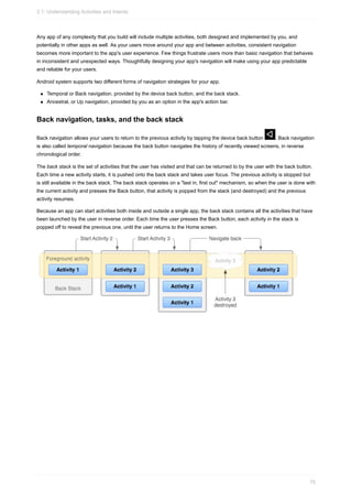Any app of any complexity that you build will include multiple activities, both designed and implemented by you, and
potentially in other apps as well. As your users move around your app and between activities, consistent navigation
becomes more important to the app's user experience. Few things frustrate users more than basic navigation that behaves
in inconsistent and unexpected ways. Thoughtfully designing your app's navigation will make using your app predictable
and reliable for your users.
Android system supports two different forms of navigation strategies for your app.
Temporal or Back navigation, provided by the device back button, and the back stack.
Ancestral, or Up navigation, provided by you as an option in the app's action bar.
Back navigation, tasks, and the back stack
Back navigation allows your users to return to the previous activity by tapping the device back button . Back navigation
is also called temporal navigation because the back button navigates the history of recently viewed screens, in reverse
chronological order.
The back stack is the set of activities that the user has visited and that can be returned to by the user with the back button.
Each time a new activity starts, it is pushed onto the back stack and takes user focus. The previous activity is stopped but
is still available in the back stack. The back stack operates on a "last in, first out" mechanism, so when the user is done with
the current activity and presses the Back button, that activity is popped from the stack (and destroyed) and the previous
activity resumes.
Because an app can start activities both inside and outside a single app, the back stack contains all the activities that have
been launched by the user in reverse order. Each time the user presses the Back button, each activity in the stack is
popped off to reveal the previous one, until the user returns to the Home screen.
2.1: Understanding Activities and Intents
75
 