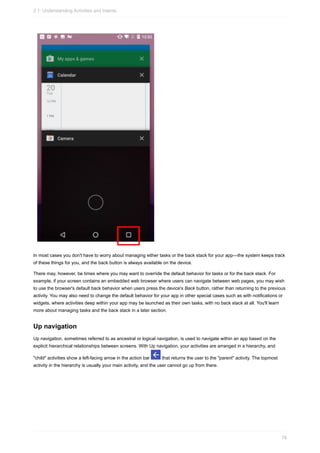 In most cases you don't have to worry about managing either tasks or the back stack for your app—the system keeps track
of these things for you, and the back button is always available on the device.
There may, however, be times where you may want to override the default behavior for tasks or for the back stack. For
example, if your screen contains an embedded web browser where users can navigate between web pages, you may wish
to use the browser's default back behavior when users press the device's Back button, rather than returning to the previous
activity. You may also need to change the default behavior for your app in other special cases such as with notifications or
widgets, where activities deep within your app may be launched as their own tasks, with no back stack at all. You'll learn
more about managing tasks and the back stack in a later section.
Up navigation
Up navigation, sometimes referred to as ancestral or logical navigation, is used to navigate within an app based on the
explicit hierarchical relationships between screens. With Up navigation, your activities are arranged in a hierarchy, and
"child" activities show a left-facing arrow in the action bar that returns the user to the "parent" activity. The topmost
activity in the hierarchy is usually your main activity, and the user cannot go up from there.
2.1: Understanding Activities and Intents
76
 