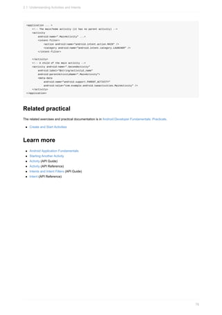 <application ... >
<!-- The main/home activity (it has no parent activity) -->
<activity
android:name=".MainActivity" ...>
<intent-filter>
<action android:name="android.intent.action.MAIN" />
<category android:name="android.intent.category.LAUNCHER" />
</intent-filter>
</activity>
<!-- A child of the main activity -->
<activity android:name=".SecondActivity"
android:label="@string/activity2_name"
android:parentActivityName=".MainActivity">
<meta-data
android:name="android.support.PARENT_ACTIVITY"
android:value="com.example.android.twoactivities.MainActivity" />
</activity>
</application>
Related practical
The related exercises and practical documentation is in Android Developer Fundamentals: Practicals.
Create and Start Activities
Learn more
Android Application Fundamentals
Starting Another Activity
Activity (API Guide)
Activity (API Reference)
Intents and Intent Filters (API Guide)
Intent (API Reference)
2.1: Understanding Activities and Intents
78
 