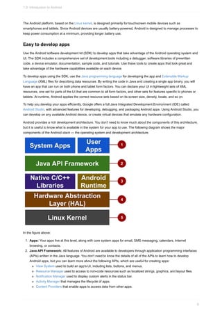 The Android platform, based on the Linux kernel, is designed primarily for touchscreen mobile devices such as
smartphones and tablets. Since Android devices are usually battery-powered, Android is designed to manage processes to
keep power consumption at a minimum, providing longer battery use.
Easy to develop apps
Use the Android software development kit (SDK) to develop apps that take advantage of the Android operating system and
UI. The SDK includes a comprehensive set of development tools including a debugger, software libraries of prewritten
code, a device emulator, documentation, sample code, and tutorials. Use these tools to create apps that look great and
take advantage of the hardware capabilities available on each device.
To develop apps using the SDK, use the Java programming language for developing the app and Extensible Markup
Language (XML) files for describing data resources. By writing the code in Java and creating a single app binary, you will
have an app that can run on both phone and tablet form factors. You can declare your UI in lightweight sets of XML
resources, one set for parts of the UI that are common to all form factors, and other sets for features specific to phones or
tablets. At runtime, Android applies the correct resource sets based on its screen size, density, locale, and so on.
To help you develop your apps efficiently, Google offers a full Java Integrated Development Environment (IDE) called
Android Studio, with advanced features for developing, debugging, and packaging Android apps. Using Android Studio, you
can develop on any available Android device, or create virtual devices that emulate any hardware configuration.
Android provides a rich development architecture. You don’t need to know much about the components of this architecture,
but it is useful to know what is available in the system for your app to use. The following diagram shows the major
components of the Android stack — the operating system and development architecture.
In the figure above:
1. Apps: Your apps live at this level, along with core system apps for email, SMS messaging, calendars, Internet
browsing, or contacts.
2. Java API Framework: All features of Android are available to developers through application programming interfaces
(APIs) written in the Java language. You don't need to know the details of all of the APIs to learn how to develop
Android apps, but you can learn more about the following APIs, which are useful for creating apps:
View System used to build an app's UI, including lists, buttons, and menus.
Resource Manager used to access to non-code resources such as localized strings, graphics, and layout files.
Notification Manager used to display custom alerts in the status bar.
Activity Manager that manages the lifecycle of apps.
Content Providers that enable apps to access data from other apps.
1.0: Introduction to Android
8
 