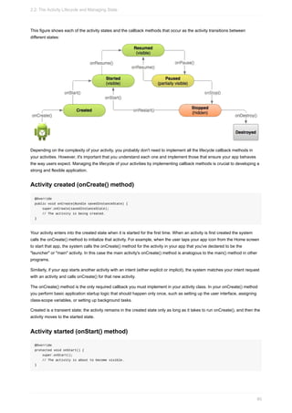 This figure shows each of the activity states and the callback methods that occur as the activity transitions between
different states:
Depending on the complexity of your activity, you probably don't need to implement all the lifecycle callback methods in
your activities. However, it's important that you understand each one and implement those that ensure your app behaves
the way users expect. Managing the lifecycle of your activities by implementing callback methods is crucial to developing a
strong and flexible application.
Activity created (onCreate() method)
@Override
public void onCreate(Bundle savedInstanceState) {
super.onCreate(savedInstanceState);
// The activity is being created.
}
Your activity enters into the created state when it is started for the first time. When an activity is first created the system
calls the onCreate() method to initialize that activity. For example, when the user taps your app icon from the Home screen
to start that app, the system calls the onCreate() method for the activity in your app that you've declared to be the
"launcher" or "main" activity. In this case the main activity's onCreate() method is analogous to the main() method in other
programs.
Similarly, if your app starts another activity with an intent (either explicit or implicit), the system matches your intent request
with an activity and calls onCreate() for that new activity.
The onCreate() method is the only required callback you must implement in your activity class. In your onCreate() method
you perform basic application startup logic that should happen only once, such as setting up the user interface, assigning
class-scope variables, or setting up background tasks.
Created is a transient state; the activity remains in the created state only as long as it takes to run onCreate(), and then the
activity moves to the started state.
Activity started (onStart() method)
@Override
protected void onStart() {
super.onStart();
// The activity is about to become visible.
}
2.2: The Activity Lifecycle and Managing State
80
 