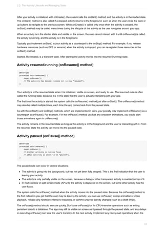 After your activity is initialized with onCreate(), the system calls the onStart() method, and the activity is in the started state.
The onStart() method is also called if a stopped activity returns to the foreground, such as when the user clicks the back or
up buttons to navigate to the previous screen. While onCreate() is called only once when the activity is created, the
onStart() method may be called many times during the lifecycle of the activity as the user navigates around your app.
When an activity is in the started state and visible on the screen, the user cannot interact with it until onResume() is called,
the activity is running, and the activity is in the foreground.
Typically you implement onStart() in your activity as a counterpart to the onStop() method. For example, if you release
hardware resources (such as GPS or sensors) when the activity is stopped, you can re-register those resources in the
onStart() method.
Started, like created, is a transient state. After starting the activity moves into the resumed (running) state.
Activity resumed/running (onResume() method)
@Override
protected void onResume() {
super.onResume();
// The activity has become visible (it is now "resumed").
}
Your activity is in the resumed state when it is initialized, visible on screen, and ready to use. The resumed state is often
called the running state, because it is in this state that the user is actually interacting with your app.
The first time the activity is started the system calls the onResume() method just after onStart(). The onResume() method
may also be called multiple times, each time the app comes back from the paused state.
As with the onStart() and onStop() methods, which are implemented in pairs, you typically only implement onResume() as a
counterpart to onPause(). For example, if in the onPause() method you halt any onscreen animations, you would start
those animations again in onResume().
The activity remains in the resumed state as long as the activity is in the foreground and the user is interacting with it. From
the resumed state the activity can move into the paused state.
Activity paused (onPause() method)
@Override
protected void onPause() {
super.onPause();
// Another activity is taking focus
// (this activity is about to be "paused").
}
The paused state can occur in several situations:
The activity is going into the background, but has not yet been fully stopped. This is the first indication that the user is
leaving your activity.
The activity is only partially visible on the screen, because a dialog or other transparent activity is overlaid on top of it.
In multi-window or split screen mode (API 24), the activity is displayed on the screen, but some other activity has the
user focus.
The system calls the onPause() method when the activity moves into the paused state. Because the onPause() method is
the first indication you get that the user may be leaving the activity, you can use onPause() to stop animation or video
playback, release any hardware-intensive resources, or commit unsaved activity changes (such as a draft email).
The onPause() method should execute quickly. Don't use onPause() for for CPU-intensive operations such as writing
persistent data to a database. The app may still be visible on screen as it passed through the paused state, and any delays
in executing onPause() can slow the user's transition to the next activity. Implement any heavy-load operations when the
2.2: The Activity Lifecycle and Managing State
81
 