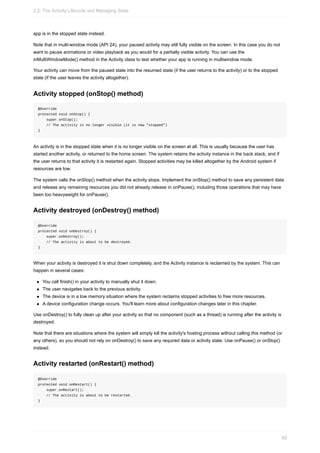 app is in the stopped state instead.
Note that in multi-window mode (API 24), your paused activity may still fully visible on the screen. In this case you do not
want to pause animations or video playback as you would for a partially visible activity. You can use the
inMultiWindowMode() method in the Activity class to test whether your app is running in multiwindow mode.
Your activity can move from the paused state into the resumed state (if the user returns to the activity) or to the stopped
state (if the user leaves the activity altogether).
Activity stopped (onStop() method)
@Override
protected void onStop() {
super.onStop();
// The activity is no longer visible (it is now "stopped")
}
An activity is in the stopped state when it is no longer visible on the screen at all. This is usually because the user has
started another activity, or returned to the home screen. The system retains the activity instance in the back stack, and if
the user returns to that activity it is restarted again. Stopped activities may be killed altogether by the Android system if
resources are low.
The system calls the onStop() method when the activity stops. Implement the onStop() method to save any persistent data
and release any remaining resources you did not already release in onPause(), including those operations that may have
been too heavyweight for onPause().
Activity destroyed (onDestroy() method)
@Override
protected void onDestroy() {
super.onDestroy();
// The activity is about to be destroyed.
}
When your activity is destroyed it is shut down completely, and the Activity instance is reclaimed by the system. This can
happen in several cases:
You call finish() in your activity to manually shut it down.
The user navigates back to the previous activity.
The device is in a low memory situation where the system reclaims stopped activities to free more resources.
A device configuration change occurs. You'll learn more about configuration changes later in this chapter.
Use onDestroy() to fully clean up after your activity so that no component (such as a thread) is running after the activity is
destroyed.
Note that there are situations where the system will simply kill the activity's hosting process without calling this method (or
any others), so you should not rely on onDestroy() to save any required data or activity state. Use onPause() or onStop()
instead.
Activity restarted (onRestart() method)
@Override
protected void onRestart() {
super.onRestart();
// The activity is about to be restarted.
}
2.2: The Activity Lifecycle and Managing State
82
 