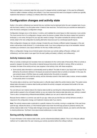 The restarted state is a transient state that only occurs if a stopped activity is started again. In this case the onRestart()
method is called in between onStop() and onStart(). If you have resources that need to be stopped or started you typically
implement that behavior in onStop() or onStart() rather than onRestart().
Configuration changes and activity state
Earlier in the section onDestroy() you learned that your activities may be destroyed when the user navigates back, by you
with the finish() method, or by the system when it needs to free resources. The fourth time your activities are destroyed is
when the device undergoes a configuration change.
Configuration changes occur on the device, in runtime, and invalidate the current layout or other resources in your activity
The most common form of a configuration change is when the device is rotated. When the device rotates from portrait to
landscape, or vice versa, the layout for your app also needs to change. The system recreates the activity to help that
activity adapt to the new configuration by loading alternative resources (such as a landscape-specific layout).
Other configuration changes can include a change in locale (the user chooses a different system language), or the user
enters multi-window mode (Android 7). In multi-window mode, if you have configured your app to be resizeable, Android
recreates your activities to use a layout definition for the new, smaller activity size.
When a configuration change occurs Android system shuts down your activity (calling onPause(), onStop(), and
onDestroy()), and then starts it over again from the start (calling onCreate(), onStart(), and onResume()).
Activity instance state
When an activity is destroyed and recreated, there are implications for the runtime state of that activity. When an activity is
paused or stopped, the state of the activity is retained because that activity is still held in memory. When an activity is
recreated, the state of the activity and any user progress in that activity is lost, with these exceptions:
Some activity state information is automatically saved by default. The state of views in your layout with a unique ID (as
defined by the android:id attribute in the layout) are saved and restored when an activity is recreated. In this case, the
user-entered values in EditText views are usually retained when the activity is recreated.
The intent that was used to start the activity, and the information stored in that intent's data or extras, remains available
to that activity when it is recreated.
The activity state is stored as a set of key/value pairs in a Bundle object called the activity instance state. The system saves
default state information to instance state bundle just before the activity is stopped, and passes that bundle to the new
activity instance to restore.
You can add your own instance data to the instance state bundle by overriding the onSaveInstanceState() callback. The
state bundle is passed to the onCreate() method, so you can restore that instance state data when your activity is created.
There is also a corresponding onRestoreInstanceState() callback you can use to restore the state data.
Because device rotation is a common use case for you app, make sure you test that your activity behaves correctly in
response to this configuration change, and implement instance state if you need to.
Note: The activity instance state is particular to a specific instance of an activity, running in a single task. If the user force-
quits the app, reboots the device, or if the Android system shuts down the entire app process to preserve memory, the
activity instance state is lost. To keep state changes across app instances and device reboots, you need to write that data
to shared preferences. You'll learn more about shared preferences in a later chapter.
Saving activity instance state
To save information to the instance state bundle, use the onSaveInstanceState() callback. This is not a lifecycle callback
method, but it is called when the user is leaving your activity (sometime before the onStop() method).
2.2: The Activity Lifecycle and Managing State
83
 