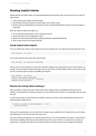 Sending implicit intents
Starting activities with implicit intents, and passing data between those activities, works much the same way as it does for
explicit intents:
1. In the sending activity, create a new Intent object.
2. Add information about the request to the Intent object, such as data or extras.
3. Send the intent with startActivity() (to just start the activity) or startActivityforResult() (to start the activity and expect a
result back).
When you create an implicit Intent object, you:
Do not specify the specific activity or other component to launch.
Add an intent action or intent categories (or both).
Resolve the intent with the system before calling startActivity() or startActivityforResult().
Show an app chooser for the request (optional).
Create implicit Intent objects
To use an implicit intent, create an Intent object as you did for an explicit intent, only without the specific component name.
Intent sendIntent = new Intent();
You can also create the Intent object with a specific action:
Intent sendIntent = new Intent(Intent.ACTION_VIEW);
Once you have an Intent object you can add other information (category, data, extras) with the various Intent methods. For
example, this code creates an implicit Intent object, sets the intent action to ACTION_SEND, defines an intent extra to hold
the text, and sets the type of the data to the MIME type "text/plain".
Intent sendIntent = new Intent();
sendIntent.setAction(Intent.ACTION_SEND);
sendIntent.putExtra(Intent.EXTRA_TEXT, textMessage);
sendIntent.setType("text/plain");
Resolve the activity before starting it
When you define an implicit intent with a specific action and/or category, there is a possibility that there won't be any
activities on the device that can handle your request. If you just send the intent and there is no appropriate match, your app
will crash.
To verify that an activity or other component is available to receive your intent, use the resolveActivity() method with the
system package manager like this:
if (sendIntent.resolveActivity(getPackageManager()) != null) {
startActivity(chooser);
}
If the result of resolveActivity() is not null, then there is at least one app available that can handle the intent, and it's safe to
call startActivity(). Do not send the intent if the result is null.
If you have a feature that depends on an external activity that may or may not be available on the device, a best practice is
to test for the availability of that external activity before the user tries to use it. If there is no activity that can handle your
request (that is, resolveActivity() returns null), disable the feature or provide the user an error message for that feature.
2.3: Activities and Implicit Intents
88
 