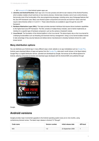 All framework APIs that Android system apps use.
3. Libraries and Android Runtime: Each app runs in its own process and with its own instance of the Android Runtime,
which enables multiple virtual machines on low-memory devices. Android also includes a set of core runtime libraries
that provide most of the functionality of the Java programming language, including some Java 8 language features that
the Java API framework uses. Many core Android system components and services are built from native code that
require native libraries written in C and C++. These native libraries are available to apps through the Java API
framework.
4. Hardware Abstraction Layer (HAL): This layer provides standard interfaces that expose device hardware capabilities
to the higher-level Java API framework. The HAL consists of multiple library modules, each of which implements an
interface for a specific type of hardware component, such as the camera or bluetooth module.
5. Linux Kernel: The foundation of the Android platform is the Linux kernel. The above layers rely on the Linux kernel for
underlying functionalities such as threading and low-level memory management. Using a Linux kernel enables Android
to take advantage of key security features and allows device manufacturers to develop hardware drivers for a well-
known kernel.
Many distribution options
You can distribute your Android app in many different ways: email, website or an app marketplace such as Google Play.
Android users download billions of apps and games from the Google Play store each month (shown in the figure below).
Google Play is a digital distribution service, operated and developed by Google, that serves as the official appstore for
Android, allowing consumers to browse and download apps developed with the Android SDK and published through
Google.
Android versions
Google provides major incremental upgrades to the Android operating system every six to nine months, using
confectionery-themed names. The latest major release is Android 7.0 "Nougat".
Code name Version number Initial release date API level
N/A 1.0 23 September 2008 1
1.0: Introduction to Android
9
 