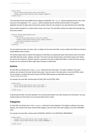 <intent-filter>
<action android:name="android.intent.action.MAIN" />
<category android:name="android.intent.category.LAUNCHER" />
</intent-filter>
This intent filter has the action MAIN and the category LAUNCHER. The <action> element specifies that this is the "main"
entry point to the application. The <category> element specifies that this activity should be listed in the system's
application launcher (to allow users to launch this activity). Only the main activity for your app should have this intent filter.
Here's another example for an implicit intent to share a bit of text. This intent filter matches the implicit intent example from
the previous section:
<activity android:name="ShareActivity">
<intent-filter>
<action android:name="android.intent.action.SEND"/>
<category android:name="android.intent.category.DEFAULT"/>
<data android:mimeType="text/plain"/>
</intent-filter>
</activity>
You can specify more than one action, data, or category for the same intent filter, or have multiple intent filters per activity to
handle different kinds of intents.
The Android system tests an implicit intent against an intent filter by comparing the parts of that intent to each of the three
intent filter elements (action, category, and data). The intent must pass all three tests or the Android system won't deliver
the intent to the component. However, because a component may have multiple intent filters, an intent that does not pass
through one of a component's filters might make it through on another filter.
Actions
An intent filter can declare zero or more <action> elements for the intent action. The action is defined in the name
attribute, and consists of the string "android.intent.action." plus the name of the intent action, minus the ACTION_ prefix.
So, for example, an implicit intent with the action ACTION_VIEW matches an intent filter whose action is
android.intent.action.VIEW.
For example, this intent filter matches either ACTION_EDIT and ACTION_VIEW:
<intent-filter>
<action android:name="android.intent.action.EDIT" />
<action android:name="android.intent.action.VIEW" />
...
</intent-filter>
To get through this filter, the action specified in the incoming Intent object must match at least one of the actions. You must
include at least one intent action for an incoming implicit intent to match.
Categories
An intent filter can declare zero or more <category> elements for intent categories. The category is defined in the name
attribute, and consists of the string "android.intent.category." plus the name of the intent category, minus the CATEGORY
prefix.
For example, this intent filter matches either CATEGORY_DEFAULT and CATEGORY_BROWSABLE:
<intent-filter>
<category android:name="android.intent.category.DEFAULT" />
<category android:name="android.intent.category.BROWSABLE" />
...
</intent-filter>
2.3: Activities and Implicit Intents
92
 