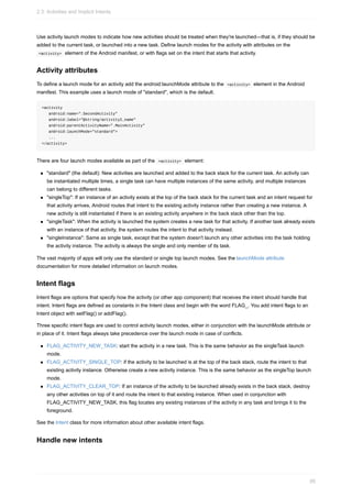 Use activity launch modes to indicate how new activities should be treated when they're launched—that is, if they should be
added to the current task, or launched into a new task. Define launch modes for the activity with attributes on the
<activity> element of the Android manifest, or with flags set on the intent that starts that activity.
Activity attributes
To define a launch mode for an activity add the android:launchMode attribute to the <activity> element in the Android
manifest. This example uses a launch mode of "standard", which is the default.
<activity
android:name=".SecondActivity"
android:label="@string/activity2_name"
android:parentActivityName=".MainActivity"
android:launchMode="standard">
...
</activity>
There are four launch modes available as part of the <activity> element:
"standard" (the default): New activities are launched and added to the back stack for the current task. An activity can
be instantiated multiple times, a single task can have multiple instances of the same activity, and multiple instances
can belong to different tasks.
"singleTop": If an instance of an activity exists at the top of the back stack for the current task and an intent request for
that activity arrives, Android routes that intent to the existing activity instance rather than creating a new instance. A
new activity is still instantiated if there is an existing activity anywhere in the back stack other than the top.
"singleTask": When the activity is launched the system creates a new task for that activity. If another task already exists
with an instance of that activity, the system routes the intent to that activity instead.
"singleInstance": Same as single task, except that the system doesn't launch any other activities into the task holding
the activity instance. The activity is always the single and only member of its task.
The vast majority of apps will only use the standard or single top launch modes. See the launchMode attribute
documentation for more detailed information on launch modes.
Intent flags
Intent flags are options that specify how the activity (or other app component) that receives the intent should handle that
intent. Intent flags are defined as constants in the Intent class and begin with the word FLAG_. You add intent flags to an
Intent object with setFlag() or addFlag().
Three specific intent flags are used to control activity launch modes, either in conjunction with the launchMode attribute or
in place of it. Intent flags always take precedence over the launch mode in case of conflicts.
FLAG_ACTIVITY_NEW_TASK: start the activity in a new task. This is the same behavior as the singleTask launch
mode.
FLAG_ACTIVITY_SINGLE_TOP: if the activity to be launched is at the top of the back stack, route the intent to that
existing activity instance. Otherwise create a new activity instance. This is the same behavior as the singleTop launch
mode.
FLAG_ACTIVITY_CLEAR_TOP: If an instance of the activity to be launched already exists in the back stack, destroy
any other activities on top of it and route the intent to that existing instance. When used in conjunction with
FLAG_ACTIVITY_NEW_TASK, this flag locates any existing instances of the activity in any task and brings it to the
foreground.
See the Intent class for more information about other available intent flags.
Handle new intents
2.3: Activities and Implicit Intents
95
 