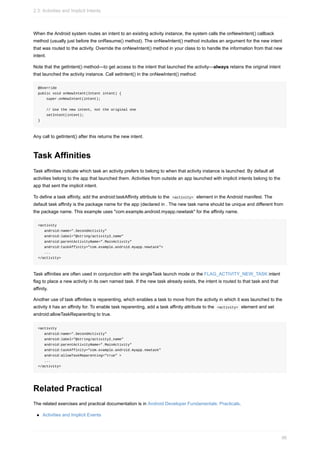 When the Android system routes an intent to an existing activity instance, the system calls the onNewIntent() callback
method (usually just before the onResume() method). The onNewIntent() method includes an argument for the new intent
that was routed to the activity. Override the onNewIntent() method in your class to to handle the information from that new
intent.
Note that the getIntent() method—to get access to the intent that launched the activity—always retains the original intent
that launched the activity instance. Call setIntent() in the onNewIntent() method:
@Override
public void onNewIntent(Intent intent) {
super.onNewIntent(intent);
// Use the new intent, not the original one
setIntent(intent);
}
Any call to getIntent() after this returns the new intent.
Task Affinities
Task affinities indicate which task an activity prefers to belong to when that activity instance is launched. By default all
activities belong to the app that launched them. Activities from outside an app launched with implicit intents belong to the
app that sent the implicit intent.
To define a task affinity, add the android:taskAffinity attribute to the <activity> element in the Android manifest. The
default task affinity is the package name for the app (declared in . The new task name should be unique and different from
the package name. This example uses "com.example.android.myapp.newtask" for the affinity name.
<activity
android:name=".SecondActivity"
android:label="@string/activity2_name"
android:parentActivityName=".MainActivity"
android:taskAffinity="com.example.android.myapp.newtask">
...
</activity>
Task affinities are often used in conjunction with the singleTask launch mode or the FLAG_ACTIVITY_NEW_TASK intent
flag to place a new activity in its own named task. If the new task already exists, the intent is routed to that task and that
affinity.
Another use of task affinities is reparenting, which enables a task to move from the activity in which it was launched to the
activity it has an affinity for. To enable task reparenting, add a task affinity attribute to the <activity> element and set
android:allowTaskReparenting to true.
<activity
android:name=".SecondActivity"
android:label="@string/activity2_name"
android:parentActivityName=".MainActivity"
android:taskAffinity="com.example.android.myapp.newtask"
android:allowTaskReparenting="true" >
...
</activity>
Related Practical
The related exercises and practical documentation is in Android Developer Fundamentals: Practicals.
Activities and Implicit Events
2.3: Activities and Implicit Intents
96
 