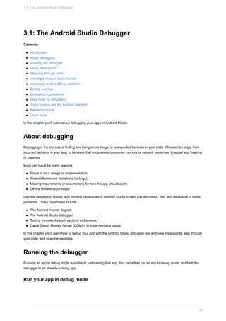 3.1: The Android Studio Debugger
Contents:
Introduction
About debugging
Running the debugger
Using Breakpoints
Stepping through code
Viewing execution stack frames
Inspecting and modifying variables
Setting watches
Evaluating expressions
More tools for debugging
Trace logging and the Android manifest
Related practical
Learn more
In this chapter you'll learn about debugging your apps in Android Studio.
About debugging
Debugging is the process of finding and fixing errors (bugs) or unexpected behavior in your code. All code has bugs, from
incorrect behavior in your app, to behavior that excessively consumes memory or network resources, to actual app freezing
or crashing.
Bugs can result for many reasons:
Errors in your design or implementation.
Android framework limitations (or bugs).
Missing requirements or assumptions for how the app should work.
Device limitations (or bugs)
Use the debugging, testing, and profiling capabilities in Android Studio to help you reproduce, find, and resolve all of these
problems. Those capabilities include:
The Android monitor (logcat)
The Android Studio debugger
Testing frameworks such as JUnit or Espresso
Dalvik Debug Monitor Server (DDMS), to track resource usage
In this chapter you'll learn how to debug your app with the Android Studio debugger, set and view breakpoints, step through
your code, and examine variables.
Running the debugger
Running an app in debug mode is similar to just running that app. You can either run an app in debug mode, or attach the
debugger to an already-running app.
Run your app in debug mode
3.1: The Android Studio Debugger
98
 