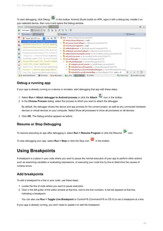 To start debugging, click Debug in the toolbar. Android Studio builds an APK, signs it with a debug key, installs it on
your selected device, then runs it and opens the Debug window.
Debug a running app
If your app is already running on a device or emulator, start debugging that app with these steps:
1. Select Run > Attach debugger to Android process or click the Attach icon in the toolbar.
2. In the Choose Process dialog, select the process to which you want to attach the debugger.
By default, the debugger shows the device and app process for the current project, as well as any connected hardware
devices or virtual devices on your computer. Select Show all processes to show all processes on all devices.
3. Click OK. The Debug window appears as before.
Resume or Stop Debugging
To resume executing an app after debugging it, select Run > Resume Program or click the Resume icon.
To stop debugging your app, select Run > Stop or click the Stop icon in the toolbar.
Using Breakpoints
A breakpoint is a place in your code where you want to pause the normal execution of your app to perform other actions
such as examining variables or evaluating expressions, or executing your code line by line to determine the causes of
runtime errors.
Add breakpoints
To add a breakpoint to a line in your code, use these steps:
1. Locate the line of code where you want to pause execution.
2. Click in the left gutter of the editor window at that line, next to the line numbers. A red dot appears at that line,
indicating a breakpoint.
You can also use Run > Toggle Line Breakpoint or Control-F8 (Command-F8 on OS X) to set a breakpoint at a line.
If your app is already running, you don't need to update it to add the breakpoint.
3.1: The Android Studio Debugger
99
 