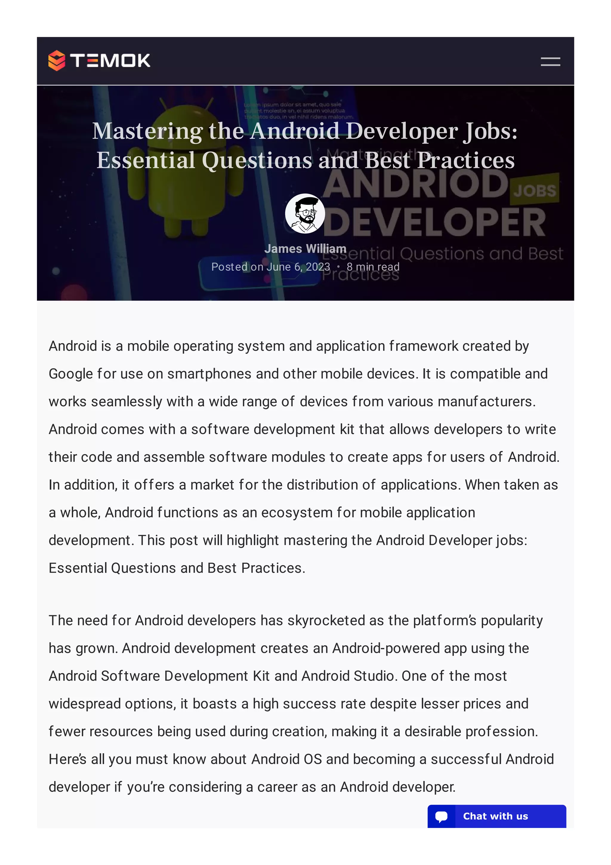 Android is a mobile operating system and application framework created by
Google for use on smartphones and other mobile devices. It is compatible and
works seamlessly with a wide range of devices from various manufacturers.
Android comes with a software development kit that allows developers to write
their code and assemble software modules to create apps for users of Android.
In addition, it offers a market for the distribution of applications. When taken as
a whole, Android functions as an ecosystem for mobile application
development. This post will highlight mastering the Android Developer jobs:
Essential Questions and Best Practices.
The need for Android developers has skyrocketed as the platform’s popularity
has grown. Android development creates an Android-powered app using the
Android Software Development Kit and Android Studio. One of the most
widespread options, it boasts a high success rate despite lesser prices and
fewer resources being used during creation, making it a desirable profession.
Here’s all you must know about Android OS and becoming a successful Android
developer if you’re considering a career as an Android developer.
James William
Posted on June 6, 2023 8 min read
•
Mastering the Android Developer Jobs:
Essential Questions and Best Practices
💬 Chat with us
 