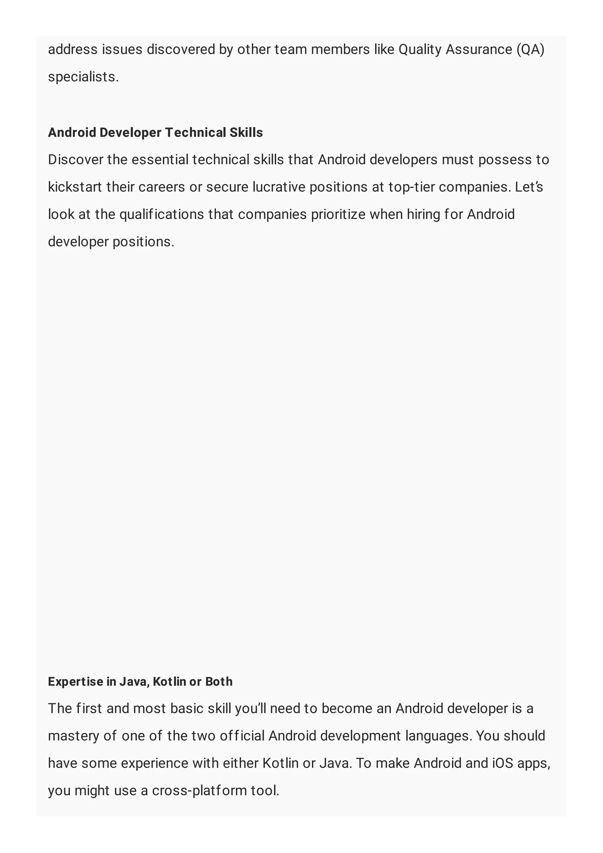 address issues discovered by other team members like Quality Assurance (QA)
specialists.
Android Developer Technical Skills
Discover the essential technical skills that Android developers must possess to
kickstart their careers or secure lucrative positions at top-tier companies. Let’s
look at the qualifications that companies prioritize when hiring for Android
developer positions.
Expertise in Java, Kotlin or Both
The first and most basic skill you’ll need to become an Android developer is a
mastery of one of the two official Android development languages. You should
have some experience with either Kotlin or Java. To make Android and iOS apps,
you might use a cross-platform tool.
 