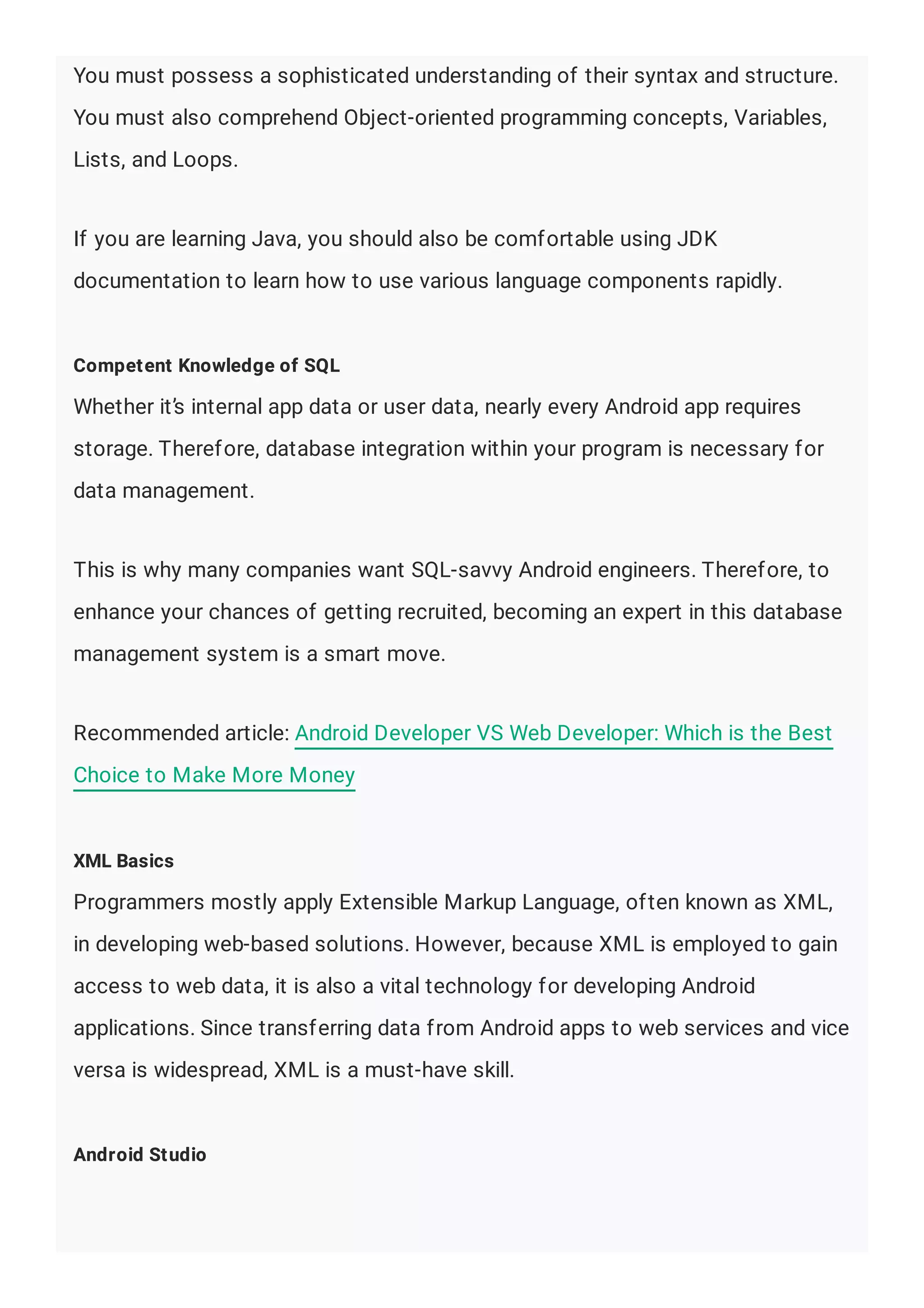 You must possess a sophisticated understanding of their syntax and structure.
You must also comprehend Object-oriented programming concepts, Variables,
Lists, and Loops.
If you are learning Java, you should also be comfortable using JDK
documentation to learn how to use various language components rapidly.
Competent Knowledge of SQL
Whether it’s internal app data or user data, nearly every Android app requires
storage. Therefore, database integration within your program is necessary for
data management.
This is why many companies want SQL-savvy Android engineers. Therefore, to
enhance your chances of getting recruited, becoming an expert in this database
management system is a smart move.
Recommended article: Android Developer VS Web Developer: Which is the Best
Choice to Make More Money
XML Basics
Programmers mostly apply Extensible Markup Language, often known as XML,
in developing web-based solutions. However, because XML is employed to gain
access to web data, it is also a vital technology for developing Android
applications. Since transferring data from Android apps to web services and vice
versa is widespread, XML is a must-have skill.
Android Studio
 