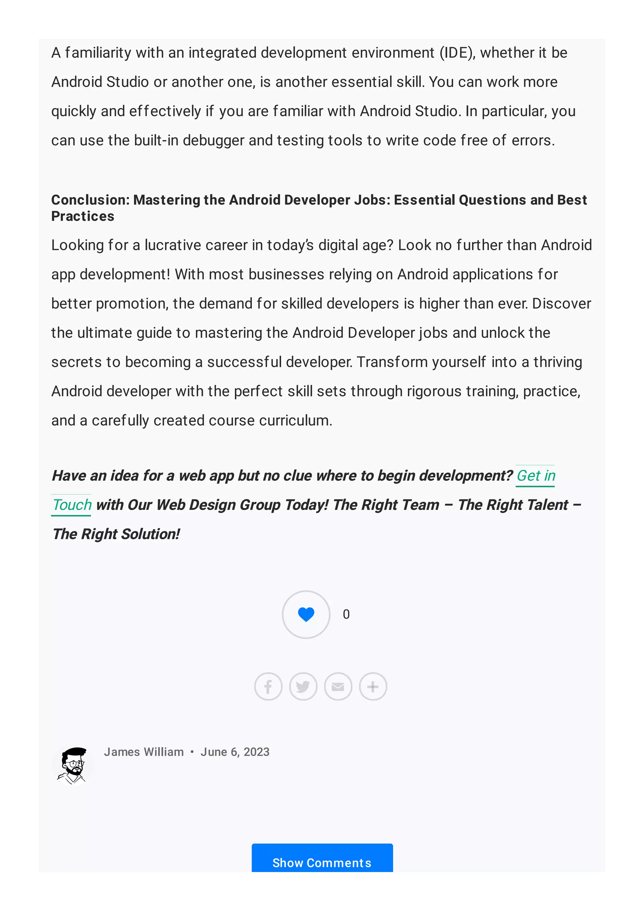 A familiarity with an integrated development environment (IDE), whether it be
Android Studio or another one, is another essential skill. You can work more
quickly and effectively if you are familiar with Android Studio. In particular, you
can use the built-in debugger and testing tools to write code free of errors.
Conclusion: Mastering the Android Developer Jobs: Essential Questions and Best
Practices
Looking for a lucrative career in today’s digital age? Look no further than Android
app development! With most businesses relying on Android applications for
better promotion, the demand for skilled developers is higher than ever. Discover
the ultimate guide to mastering the Android Developer jobs and unlock the
secrets to becoming a successful developer. Transform yourself into a thriving
Android developer with the perfect skill sets through rigorous training, practice,
and a carefully created course curriculum.
Have an idea for a web app but no clue where to begin development? Get in
Touch with Our Web Design Group Today! The Right Team – The Right Talent –
The Right Solution!
Show Comments
James William • June 6, 2023
0
 